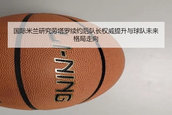 国际米兰研究劳塔罗续约后队长权威提升与球队未来格局走向