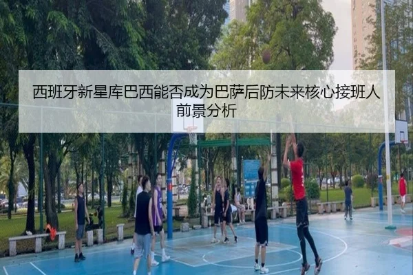 西班牙新星库巴西能否成为巴萨后防未来核心接班人前景分析