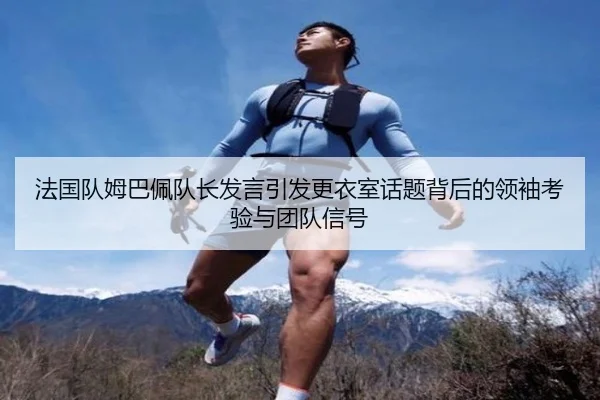 法国队姆巴佩队长发言引发更衣室话题背后的领袖考验与团队信号