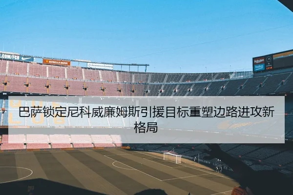 巴萨锁定尼科威廉姆斯引援目标重塑边路进攻新格局