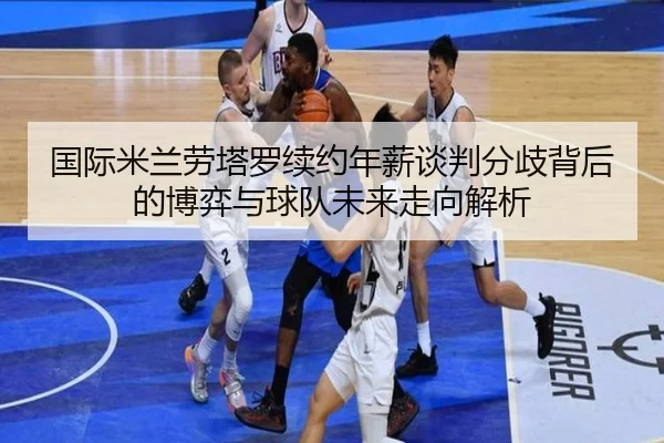 国际米兰劳塔罗续约年薪谈判分歧背后的博弈与球队未来走向解析