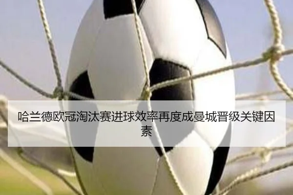 哈兰德欧冠淘汰赛进球效率再度成曼城晋级关键因素